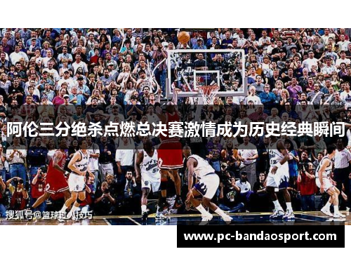 阿伦三分绝杀点燃总决赛激情成为历史经典瞬间